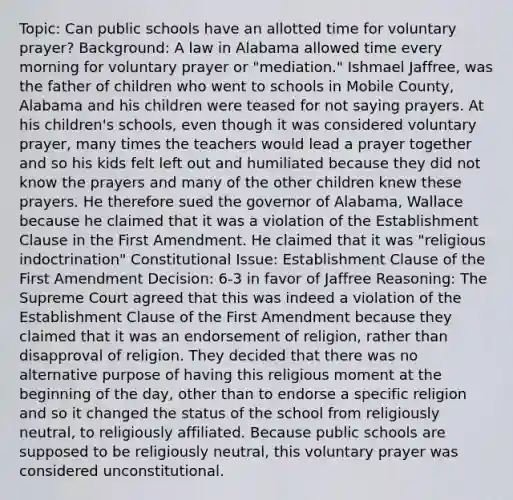 Topic: Can public schools have an allotted time for voluntary prayer? Background: A law in Alabama allowed time every morning for voluntary prayer or "mediation." Ishmael Jaffree, was the father of children who went to schools in Mobile County, Alabama and his children were teased for not saying prayers. At his children's schools, even though it was considered voluntary prayer, many times the teachers would lead a prayer together and so his kids felt left out and humiliated because they did not know the prayers and many of the other children knew these prayers. He therefore sued the governor of Alabama, Wallace because he claimed that it was a violation of the Establishment Clause in the First Amendment. He claimed that it was "religious indoctrination" Constitutional Issue: Establishment Clause of the First Amendment Decision: 6-3 in favor of Jaffree Reasoning: The Supreme Court agreed that this was indeed a violation of the Establishment Clause of the First Amendment because they claimed that it was an endorsement of religion, rather than disapproval of religion. They decided that there was no alternative purpose of having this religious moment at the beginning of the day, other than to endorse a specific religion and so it changed the status of the school from religiously neutral, to religiously affiliated. Because public schools are supposed to be religiously neutral, this voluntary prayer was considered unconstitutional.