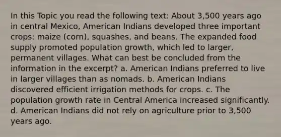 In this Topic you read the following text: About 3,500 years ago in central Mexico, American Indians developed three important crops: maize (corn), squashes, and beans. The expanded food supply promoted population growth, which led to larger, permanent villages. What can best be concluded from the information in the excerpt? a. American Indians preferred to live in larger villages than as nomads. b. American Indians discovered efficient irrigation methods for crops. c. The population growth rate in Central America increased significantly. d. American Indians did not rely on agriculture prior to 3,500 years ago.