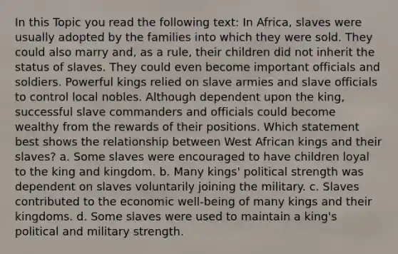 In this Topic you read the following text: In Africa, slaves were usually adopted by the families into which they were sold. They could also marry and, as a rule, their children did not inherit the status of slaves. They could even become important officials and soldiers. Powerful kings relied on slave armies and slave officials to control local nobles. Although dependent upon the king, successful slave commanders and officials could become wealthy from the rewards of their positions. Which statement best shows the relationship between West African kings and their slaves? a. Some slaves were encouraged to have children loyal to the king and kingdom. b. Many kings' political strength was dependent on slaves voluntarily joining the military. c. Slaves contributed to the economic well-being of many kings and their kingdoms. d. Some slaves were used to maintain a king's political and military strength.