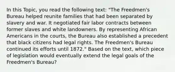 In this Topic, you read the following text: "The Freedmen's Bureau helped reunite families that had been separated by slavery and war. It negotiated fair labor contracts between former slaves and white landowners. By representing African Americans in the courts, the Bureau also established a precedent that black citizens had legal rights. The Freedmen's Bureau continued its efforts until 1872." Based on the text, which piece of legislation would eventually extend the legal goals of the Freedmen's Bureau?