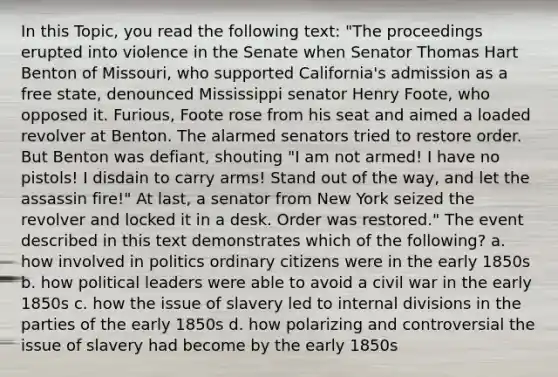 In this Topic, you read the following text: "The proceedings erupted into violence in the Senate when Senator Thomas Hart Benton of Missouri, who supported California's admission as a free state, denounced Mississippi senator Henry Foote, who opposed it. Furious, Foote rose from his seat and aimed a loaded revolver at Benton. The alarmed senators tried to restore order. But Benton was defiant, shouting "I am not armed! I have no pistols! I disdain to carry arms! Stand out of the way, and let the assassin fire!" At last, a senator from New York seized the revolver and locked it in a desk. Order was restored." The event described in this text demonstrates which of the following? a. how involved in politics ordinary citizens were in the early 1850s b. how political leaders were able to avoid a civil war in the early 1850s c. how the issue of slavery led to internal divisions in the parties of the early 1850s d. how polarizing and controversial the issue of slavery had become by the early 1850s