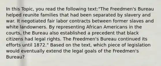 In this Topic, you read the following text:"The Freedmen's Bureau helped reunite families that had been separated by slavery and war. It negotiated fair labor contracts between former slaves and white landowners. By representing African Americans in the courts, the Bureau also established a precedent that black citizens had legal rights. The Freedmen's Bureau continued its efforts until 1872." Based on the text, which piece of legislation would eventually extend the legal goals of the Freedmen's Bureau?