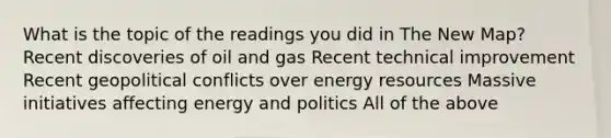 What is the topic of the readings you did in The New Map? Recent discoveries of oil and gas Recent technical improvement Recent geopolitical conflicts over energy resources Massive initiatives affecting energy and politics All of the above