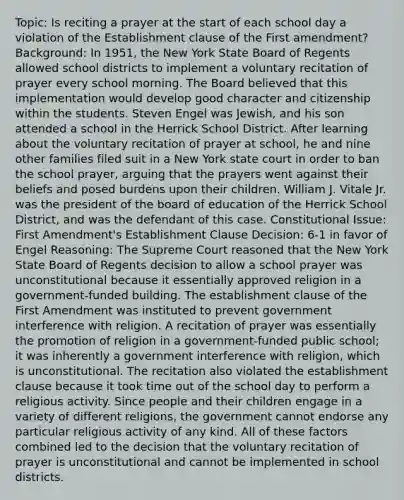 Topic: Is reciting a prayer at the start of each school day a violation of the Establishment clause of the First amendment? Background: In 1951, the New York State Board of Regents allowed school districts to implement a voluntary recitation of prayer every school morning. The Board believed that this implementation would develop good character and citizenship within the students. Steven Engel was Jewish, and his son attended a school in the Herrick School District. After learning about the voluntary recitation of prayer at school, he and nine other families filed suit in a New York state court in order to ban the school prayer, arguing that the prayers went against their beliefs and posed burdens upon their children. William J. Vitale Jr. was the president of the board of education of the Herrick School District, and was the defendant of this case. Constitutional Issue: First Amendment's Establishment Clause Decision: 6-1 in favor of Engel Reasoning: The Supreme Court reasoned that the New York State Board of Regents decision to allow a school prayer was unconstitutional because it essentially approved religion in a government-funded building. The establishment clause of the First Amendment was instituted to prevent government interference with religion. A recitation of prayer was essentially the promotion of religion in a government-funded public school; it was inherently a government interference with religion, which is unconstitutional. The recitation also violated the establishment clause because it took time out of the school day to perform a religious activity. Since people and their children engage in a variety of different religions, the government cannot endorse any particular religious activity of any kind. All of these factors combined led to the decision that the voluntary recitation of prayer is unconstitutional and cannot be implemented in school districts.