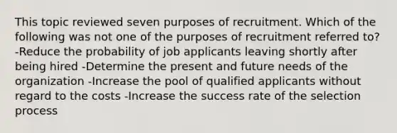 This topic reviewed seven purposes of recruitment. Which of the following was not one of the purposes of recruitment referred to? -Reduce the probability of job applicants leaving shortly after being hired -Determine the present and future needs of the organization -Increase the pool of qualified applicants without regard to the costs -Increase the success rate of the selection process