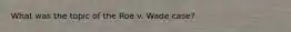 What was the topic of the Roe v. Wade case?