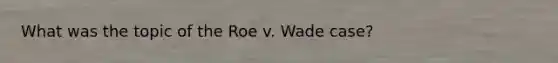 What was the topic of the Roe v. Wade case?