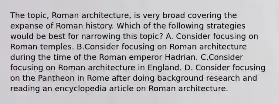 The topic, Roman architecture, is very broad covering the expanse of Roman history. Which of the following strategies would be best for narrowing this topic? A. Consider focusing on Roman temples. B.Consider focusing on Roman architecture during the time of the Roman emperor Hadrian. C.Consider focusing on Roman architecture in England. D. Consider focusing on the Pantheon in Rome after doing background research and reading an encyclopedia article on Roman architecture.