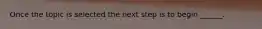Once the topic is selected the next step is to begin ______.