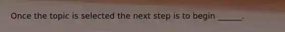 Once the topic is selected the next step is to begin ______.