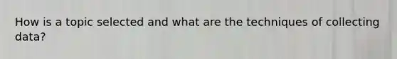 How is a topic selected and what are the techniques of collecting data?