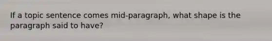 If a topic sentence comes mid-paragraph, what shape is the paragraph said to have?