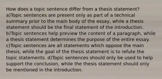 How does a topic sentence differ from a thesis statement? a)Topic sentences are present only as part of a technical summary prior to the main body of the essay, while a thesis statement should be the final statement of the introduction. b)Topic sentences help preview the content of a paragraph, while a thesis statement determines the purpose of the entire essay. c)Topic sentences are all statements which oppose the main thesis, while the goal of the thesis statement is to refute the topic statements. d)Topic sentences should only be used to help support the conclusion, while the thesis statement should only be mentioned in the introduction.