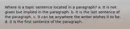 Where is a topic sentence located in a paragraph? a. It is not given but implied in the paragraph. b. It is the last sentence of the paragraph. c. It can be anywhere the writer wishes it to be. d. It is the first sentence of the paragraph.