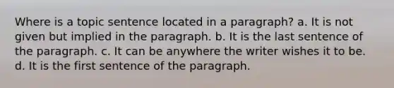 Where is a topic sentence located in a paragraph? a. It is not given but implied in the paragraph. b. It is the last sentence of the paragraph. c. It can be anywhere the writer wishes it to be. d. It is the first sentence of the paragraph.