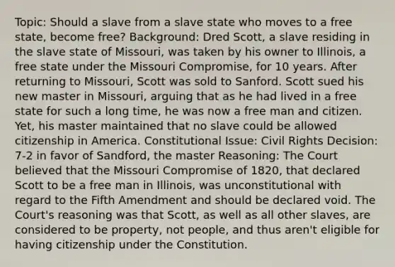 Topic: Should a slave from a slave state who moves to a free state, become free? Background: Dred Scott, a slave residing in the slave state of Missouri, was taken by his owner to Illinois, a free state under the Missouri Compromise, for 10 years. After returning to Missouri, Scott was sold to Sanford. Scott sued his new master in Missouri, arguing that as he had lived in a free state for such a long time, he was now a free man and citizen. Yet, his master maintained that no slave could be allowed citizenship in America. Constitutional Issue: <a href='https://www.questionai.com/knowledge/kkdJLQddfe-civil-rights' class='anchor-knowledge'>civil rights</a> Decision: 7-2 in favor of Sandford, the master Reasoning: The Court believed that the Missouri Compromise of 1820, that declared Scott to be a free man in Illinois, was unconstitutional with regard to the Fifth Amendment and should be declared void. The Court's reasoning was that Scott, as well as all other slaves, are considered to be property, not people, and thus aren't eligible for having citizenship under the Constitution.