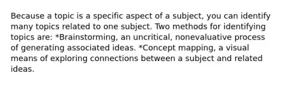 Because a topic is a specific aspect of a subject, you can identify many topics related to one subject. Two methods for identifying topics are: *Brainstorming, an uncritical, nonevaluative process of generating associated ideas. *Concept mapping, a visual means of exploring connections between a subject and related ideas.