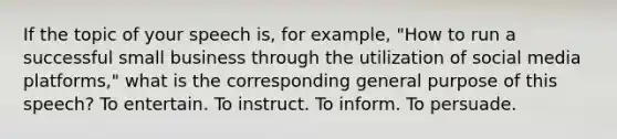If the topic of your speech is, for example, "How to run a successful small business through the utilization of social media platforms," what is the corresponding general purpose of this speech? To entertain. To instruct. To inform. To persuade.