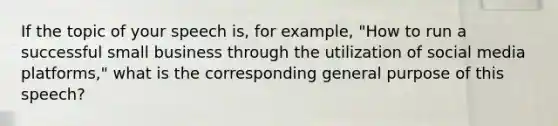 If the topic of your speech is, for example, "How to run a successful small business through the utilization of social media platforms," what is the corresponding general purpose of this speech?