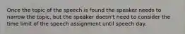 Once the topic of the speech is found the speaker needs to narrow the topic, but the speaker doesn't need to consider the time limit of the speech assignment until speech day.