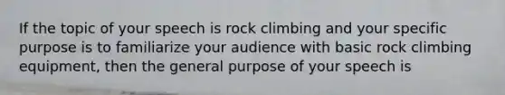 If the topic of your speech is rock climbing and your specific purpose is to familiarize your audience with basic rock climbing equipment, then the general purpose of your speech is