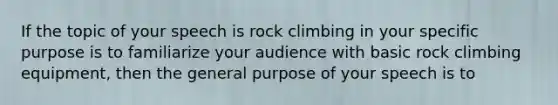 If the topic of your speech is rock climbing in your specific purpose is to familiarize your audience with basic rock climbing equipment, then the general purpose of your speech is to