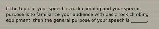 If the topic of your speech is rock climbing and your specific purpose is to familiarize your audience with basic rock climbing equipment, then the general purpose of your speech is _______.