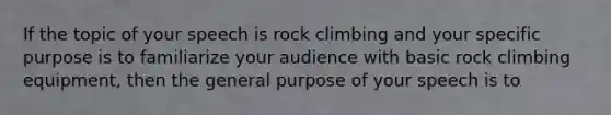 If the topic of your speech is rock climbing and your specific purpose is to familiarize your audience with basic rock climbing equipment, then the general purpose of your speech is to