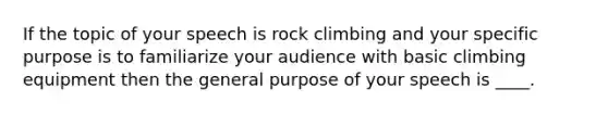 If the topic of your speech is rock climbing and your specific purpose is to familiarize your audience with basic climbing equipment then the general purpose of your speech is ____.