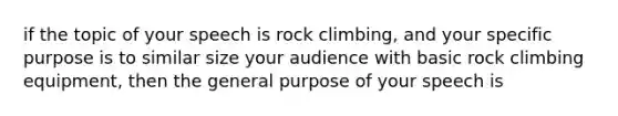 if the topic of your speech is rock climbing, and your specific purpose is to similar size your audience with basic rock climbing equipment, then the general purpose of your speech is