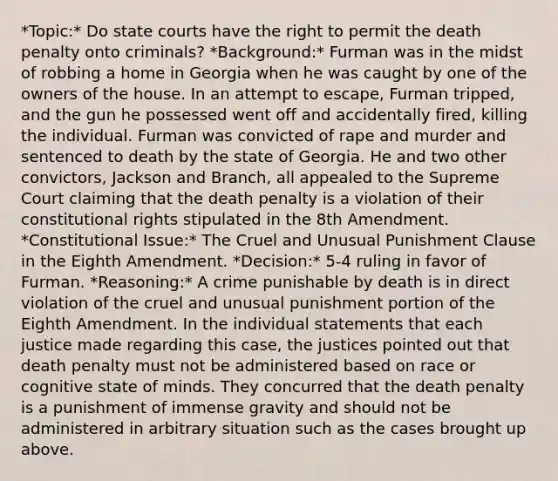 *Topic:* Do state courts have the right to permit the death penalty onto criminals? *Background:* Furman was in the midst of robbing a home in Georgia when he was caught by one of the owners of the house. In an attempt to escape, Furman tripped, and the gun he possessed went off and accidentally fired, killing the individual. Furman was convicted of rape and murder and sentenced to death by the state of Georgia. He and two other convictors, Jackson and Branch, all appealed to the Supreme Court claiming that the death penalty is a violation of their constitutional rights stipulated in the 8th Amendment. *Constitutional Issue:* The Cruel and Unusual Punishment Clause in the Eighth Amendment. *Decision:* 5-4 ruling in favor of Furman. *Reasoning:* A crime punishable by death is in direct violation of the cruel and unusual punishment portion of the Eighth Amendment. In the individual statements that each justice made regarding this case, the justices pointed out that death penalty must not be administered based on race or cognitive state of minds. They concurred that the death penalty is a punishment of immense gravity and should not be administered in arbitrary situation such as the cases brought up above.