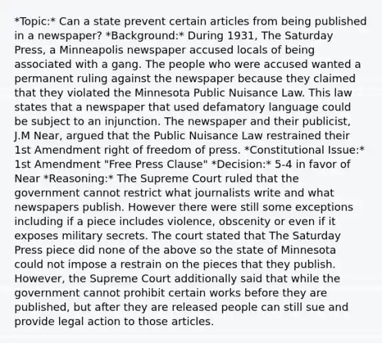 *Topic:* Can a state prevent certain articles from being published in a newspaper? *Background:* During 1931, The Saturday Press, a Minneapolis newspaper accused locals of being associated with a gang. The people who were accused wanted a permanent ruling against the newspaper because they claimed that they violated the Minnesota Public Nuisance Law. This law states that a newspaper that used defamatory language could be subject to an injunction. The newspaper and their publicist, J.M Near, argued that the Public Nuisance Law restrained their <a href='https://www.questionai.com/knowledge/kF7xVofsgp-1st-amendment' class='anchor-knowledge'>1st amendment</a> right of freedom of press. *Constitutional Issue:* 1st Amendment "Free Press Clause" *Decision:* 5-4 in favor of Near *Reasoning:* The Supreme Court ruled that the government cannot restrict what journalists write and what newspapers publish. However there were still some exceptions including if a piece includes violence, obscenity or even if it exposes military secrets. The court stated that The Saturday Press piece did none of the above so the state of Minnesota could not impose a restrain on the pieces that they publish. However, the Supreme Court additionally said that while the government cannot prohibit certain works before they are published, but after they are released people can still sue and provide legal action to those articles.