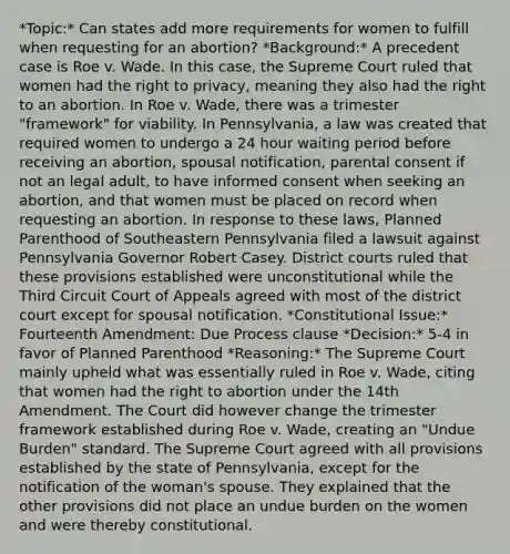 *Topic:* Can states add more requirements for women to fulfill when requesting for an abortion? *Background:* A precedent case is Roe v. Wade. In this case, the Supreme Court ruled that women had the right to privacy, meaning they also had the right to an abortion. In Roe v. Wade, there was a trimester "framework" for viability. In Pennsylvania, a law was created that required women to undergo a 24 hour waiting period before receiving an abortion, spousal notification, parental consent if not an legal adult, to have informed consent when seeking an abortion, and that women must be placed on record when requesting an abortion. In response to these laws, Planned Parenthood of Southeastern Pennsylvania filed a lawsuit against Pennsylvania Governor Robert Casey. District courts ruled that these provisions established were unconstitutional while the Third Circuit Court of Appeals agreed with most of the district court except for spousal notification. *Constitutional Issue:* Fourteenth Amendment: Due Process clause *Decision:* 5-4 in favor of Planned Parenthood *Reasoning:* The Supreme Court mainly upheld what was essentially ruled in Roe v. Wade, citing that women had the right to abortion under the 14th Amendment. The Court did however change the trimester framework established during Roe v. Wade, creating an "Undue Burden" standard. The Supreme Court agreed with all provisions established by the state of Pennsylvania, except for the notification of the woman's spouse. They explained that the other provisions did not place an undue burden on the women and were thereby constitutional.