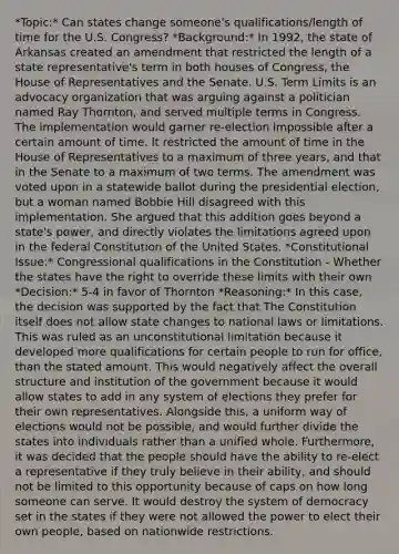 *Topic:* Can states change someone's qualifications/length of time for the U.S. Congress? *Background:* In 1992, the state of Arkansas created an amendment that restricted the length of a state representative's term in both houses of Congress, the House of Representatives and the Senate. U.S. Term Limits is an advocacy organization that was arguing against a politician named Ray Thornton, and served multiple terms in Congress. The implementation would garner re-election impossible after a certain amount of time. It restricted the amount of time in the House of Representatives to a maximum of three years, and that in the Senate to a maximum of two terms. The amendment was voted upon in a statewide ballot during the presidential election, but a woman named Bobbie Hill disagreed with this implementation. She argued that this addition goes beyond a state's power, and directly violates the limitations agreed upon in the federal Constitution of the United States. *Constitutional Issue:* Congressional qualifications in the Constitution - Whether the states have the right to override these limits with their own *Decision:* 5-4 in favor of Thornton *Reasoning:* In this case, the decision was supported by the fact that The Constitution itself does not allow state changes to national laws or limitations. This was ruled as an unconstitutional limitation because it developed more qualifications for certain people to run for office, than the stated amount. This would negatively affect the overall structure and institution of the government because it would allow states to add in any system of elections they prefer for their own representatives. Alongside this, a uniform way of elections would not be possible, and would further divide the states into individuals rather than a unified whole. Furthermore, it was decided that the people should have the ability to re-elect a representative if they truly believe in their ability, and should not be limited to this opportunity because of caps on how long someone can serve. It would destroy the system of democracy set in the states if they were not allowed the power to elect their own people, based on nationwide restrictions.