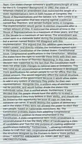 Topic: Can states change someone's qualifications/length of time for the U.S. Congress? Background: In 1992, the state of Arkansas created an amendment that restricted the length of a state representative's term in both houses of Congress, the House of Representatives and the Senate. U.S. Term Limits is an advocacy organization that was arguing against a politician named Ray Thornton, and served multiple terms in Congress. The implementation would garner re-election impossible after a certain amount of time. It restricted the amount of time in the House of Representatives to a maximum of three years, and that in the Senate to a maximum of two terms. The amendment was voted upon in a statewide ballot during the presidential election, but a woman named Bobbie Hill disagreed with this implementation. She argued that this addition goes beyond a state's power, and directly violates the limitations agreed upon in the federal Constitution of the United States. Constitutional Issue: Congressional qualifications in the Constitution - Whether the states have the right to override these limits with their own Decision: 5-4 in favor of Thornton Reasoning: In this case, the decision was supported by the fact that The Constitution itself does not allow state changes to national laws or limitations. This was ruled as an unconstitutional limitation because it developed more qualifications for certain people to run for office, than the stated amount. This would negatively affect the overall structure and institution of the government because it would allow states to add in any system of elections they prefer for their own representatives. Alongside this, a uniform way of elections would not be possible, and would further divide the states into individuals rather than a unified whole. Furthermore, it was decided that the people should have the ability to re-elect a representative if they truly believe in their ability, and should not be limited to this opportunity because of caps on how long someone can serve. It would destroy the system of democracy set in the states if they were not allowed the power to elect their own people, based on nationwide restrictions. No. The Constitution prohibits States from adopting Congressional qualifications in addition to those enumerated in the Constitution. A state congressional term limits amendment is unconstitutional if it has the likely effect of handicapping a class of candidates and "has the sole purpose of creating additional qualifications indirectly." Furthermore, "...allowing individual States to craft their own congressional qualifications would erode the structure designed by the Framers to form a 'more perfect Union.'" ADOPTED AMENDMENT 23- TERM LIMIT BUT WAS UNCONSTITUTIONAL,