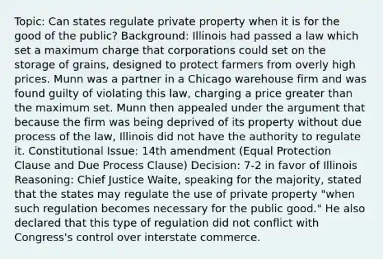 Topic: Can states regulate private property when it is for the good of the public? Background: Illinois had passed a law which set a maximum charge that corporations could set on the storage of grains, designed to protect farmers from overly high prices. Munn was a partner in a Chicago warehouse firm and was found guilty of violating this law, charging a price greater than the maximum set. Munn then appealed under the argument that because the firm was being deprived of its property without due process of the law, Illinois did not have the authority to regulate it. Constitutional Issue: 14th amendment (Equal Protection Clause and Due Process Clause) Decision: 7-2 in favor of Illinois Reasoning: Chief Justice Waite, speaking for the majority, stated that the states may regulate the use of private property "when such regulation becomes necessary for the public good." He also declared that this type of regulation did not conflict with Congress's control over interstate commerce.