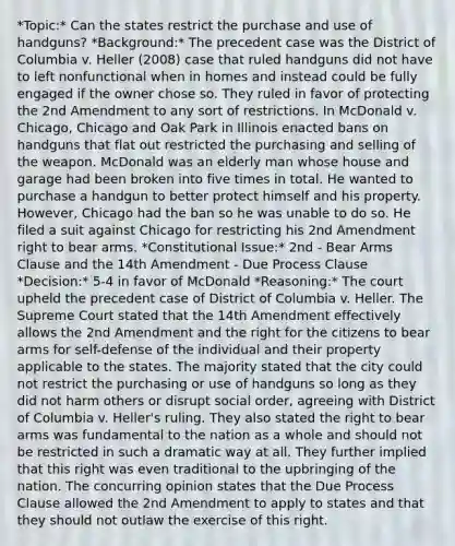 *Topic:* Can the states restrict the purchase and use of handguns? *Background:* The precedent case was the District of Columbia v. Heller (2008) case that ruled handguns did not have to left nonfunctional when in homes and instead could be fully engaged if the owner chose so. They ruled in favor of protecting the 2nd Amendment to any sort of restrictions. In McDonald v. Chicago, Chicago and Oak Park in Illinois enacted bans on handguns that flat out restricted the purchasing and selling of the weapon. McDonald was an elderly man whose house and garage had been broken into five times in total. He wanted to purchase a handgun to better protect himself and his property. However, Chicago had the ban so he was unable to do so. He filed a suit against Chicago for restricting his 2nd Amendment right to bear arms. *Constitutional Issue:* 2nd - Bear Arms Clause and the 14th Amendment - Due Process Clause *Decision:* 5-4 in favor of McDonald *Reasoning:* The court upheld the precedent case of District of Columbia v. Heller. The Supreme Court stated that the 14th Amendment effectively allows the 2nd Amendment and the right for the citizens to bear arms for self-defense of the individual and their property applicable to the states. The majority stated that the city could not restrict the purchasing or use of handguns so long as they did not harm others or disrupt social order, agreeing with District of Columbia v. Heller's ruling. They also stated the right to bear arms was fundamental to the nation as a whole and should not be restricted in such a dramatic way at all. They further implied that this right was even traditional to the upbringing of the nation. The concurring opinion states that the Due Process Clause allowed the 2nd Amendment to apply to states and that they should not outlaw the exercise of this right.