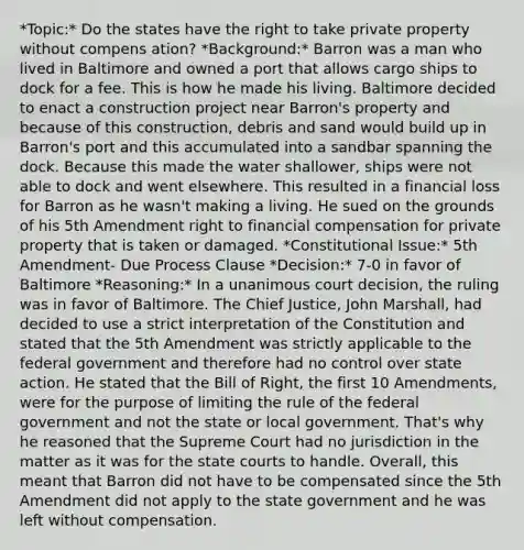 *Topic:* Do the states have the right to take private property without compens ation? *Background:* Barron was a man who lived in Baltimore and owned a port that allows cargo ships to dock for a fee. This is how he made his living. Baltimore decided to enact a construction project near Barron's property and because of this construction, debris and sand would build up in Barron's port and this accumulated into a sandbar spanning the dock. Because this made the water shallower, ships were not able to dock and went elsewhere. This resulted in a financial loss for Barron as he wasn't making a living. He sued on the grounds of his 5th Amendment right to financial compensation for private property that is taken or damaged. *Constitutional Issue:* 5th Amendment- Due Process Clause *Decision:* 7-0 in favor of Baltimore *Reasoning:* In a unanimous court decision, the ruling was in favor of Baltimore. The Chief Justice, John Marshall, had decided to use a strict interpretation of the Constitution and stated that the 5th Amendment was strictly applicable to the federal government and therefore had no control over state action. He stated that the Bill of Right, the first 10 Amendments, were for the purpose of limiting the rule of the federal government and not the state or local government. That's why he reasoned that the Supreme Court had no jurisdiction in the matter as it was for the <a href='https://www.questionai.com/knowledge/k0UTVXnPxH-state-courts' class='anchor-knowledge'>state courts</a> to handle. Overall, this meant that Barron did not have to be compensated since the 5th Amendment did not apply to the state government and he was left without compensation.