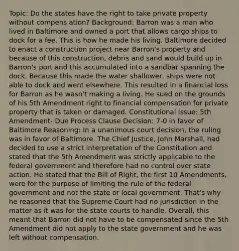 Topic: Do the states have the right to take private property without compens ation? Background: Barron was a man who lived in Baltimore and owned a port that allows cargo ships to dock for a fee. This is how he made his living. Baltimore decided to enact a construction project near Barron's property and because of this construction, debris and sand would build up in Barron's port and this accumulated into a sandbar spanning the dock. Because this made the water shallower, ships were not able to dock and went elsewhere. This resulted in a financial loss for Barron as he wasn't making a living. He sued on the grounds of his 5th Amendment right to financial compensation for private property that is taken or damaged. Constitutional Issue: 5th Amendment- Due Process Clause Decision: 7-0 in favor of Baltimore Reasoning: In a unanimous court decision, the ruling was in favor of Baltimore. The Chief Justice, John Marshall, had decided to use a strict interpretation of the Constitution and stated that the 5th Amendment was strictly applicable to the federal government and therefore had no control over state action. He stated that the Bill of Right, the first 10 Amendments, were for the purpose of limiting the rule of the federal government and not the state or local government. That's why he reasoned that the Supreme Court had no jurisdiction in the matter as it was for the state courts to handle. Overall, this meant that Barron did not have to be compensated since the 5th Amendment did not apply to the state government and he was left without compensation.