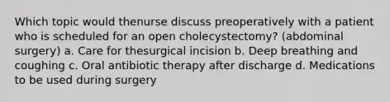 Which topic would thenurse discuss preoperatively with a patient who is scheduled for an open cholecystectomy? (abdominal surgery) a. Care for thesurgical incision b. Deep breathing and coughing c. Oral antibiotic therapy after discharge d. Medications to be used during surgery