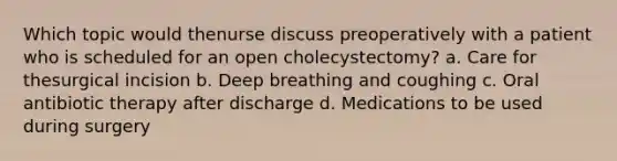 Which topic would thenurse discuss preoperatively with a patient who is scheduled for an open cholecystectomy? a. Care for thesurgical incision b. Deep breathing and coughing c. Oral antibiotic therapy after discharge d. Medications to be used during surgery