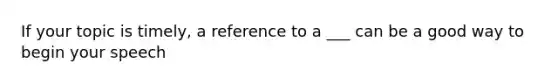 If your topic is timely, a reference to a ___ can be a good way to begin your speech