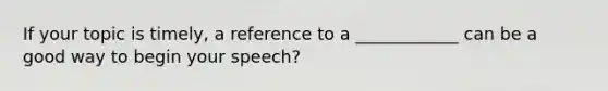 If your topic is timely, a reference to a ____________ can be a good way to begin your speech?