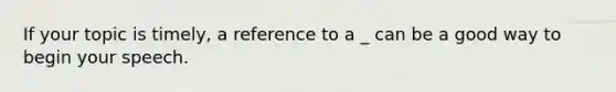 If your topic is timely, a reference to a _ can be a good way to begin your speech.