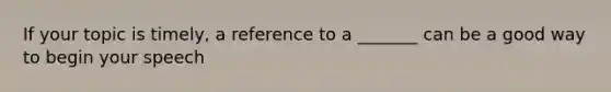 If your topic is timely, a reference to a _______ can be a good way to begin your speech