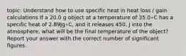 topic: Understand how to use specific heat in heat loss / gain calculations If a 20.0 g object at a temperature of 35.0∘C has a specific heat of 2.89Jg∘C, and it releases 450. J into the atmosphere, what will be the final temperature of the object? Report your answer with the correct number of significant figures.