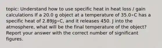 topic: Understand how to use specific heat in heat loss / gain calculations If a 20.0 g object at a temperature of 35.0∘C has a specific heat of 2.89Jg∘C, and it releases 450. J into the atmosphere, what will be the final temperature of the object? Report your answer with the correct number of significant figures.