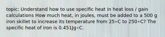 topic: Understand how to use specific heat in heat loss / gain calculations How much heat, in joules, must be added to a 500 g iron skillet to increase its temperature from 25∘C to 250∘C? The specific heat of iron is 0.451Jg∘C.