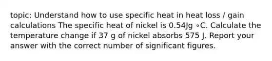 topic: Understand how to use specific heat in heat loss / gain calculations The specific heat of nickel is 0.54Jg ∘C. Calculate the temperature change if 37 g of nickel absorbs 575 J. Report your answer with the correct number of significant figures.