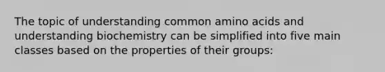 The topic of understanding common amino acids and understanding biochemistry can be simplified into five main classes based on the properties of their groups: